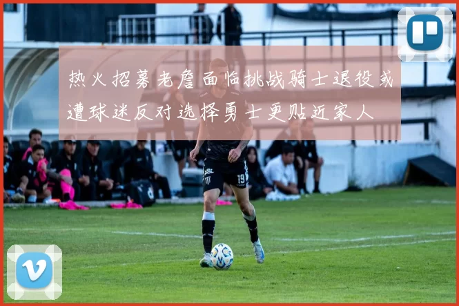 热火招募老詹面临挑战骑士退役或遭球迷反对选择勇士更贴近家人