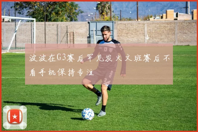 波波在G3赛后罕见发火文班赛后不看手机保持专注