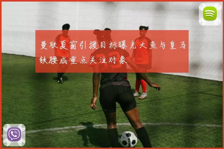 曼联夏窗引援目标曝光大鱼与皇马铁腰成重点关注对象