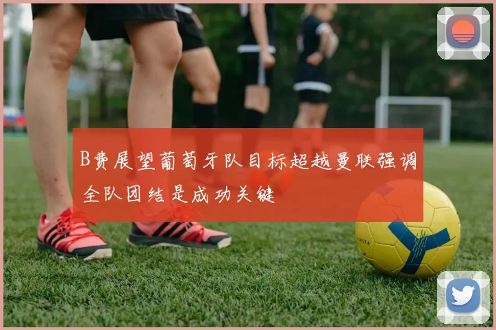 B费展望葡萄牙队目标超越曼联强调全队团结是成功关键