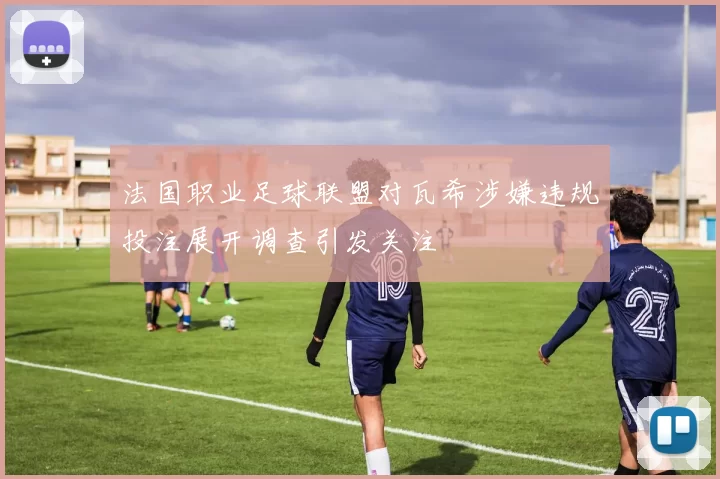 法国职业足球联盟对瓦希涉嫌违规投注展开调查引发关注