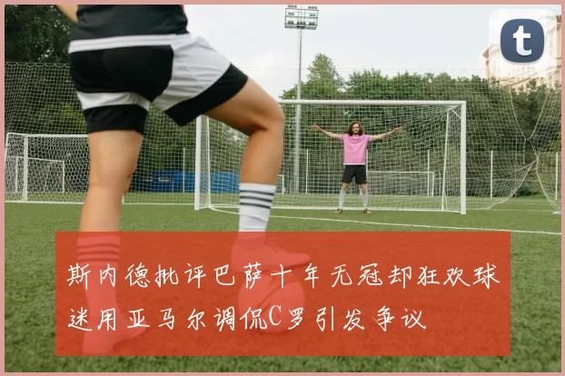 斯内德批评巴萨十年无冠却狂欢球迷用亚马尔调侃C罗引发争议