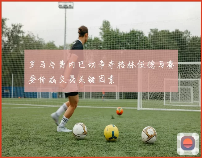 罗马与费内巴切争夺格林伍德马赛要价成交易关键因素