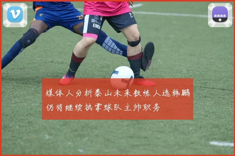 媒体人分析泰山未来教练人选韩鹏仍将继续执掌球队主帅职务
