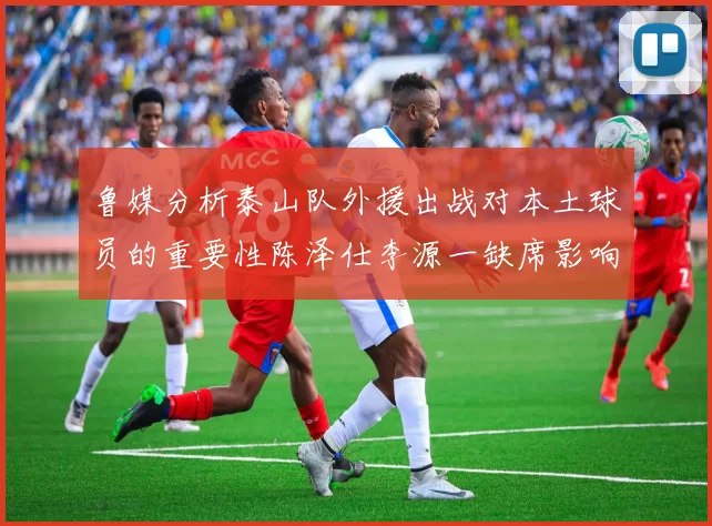 鲁媒分析泰山队外援出战对本土球员的重要性陈泽仕李源一缺席影响显著