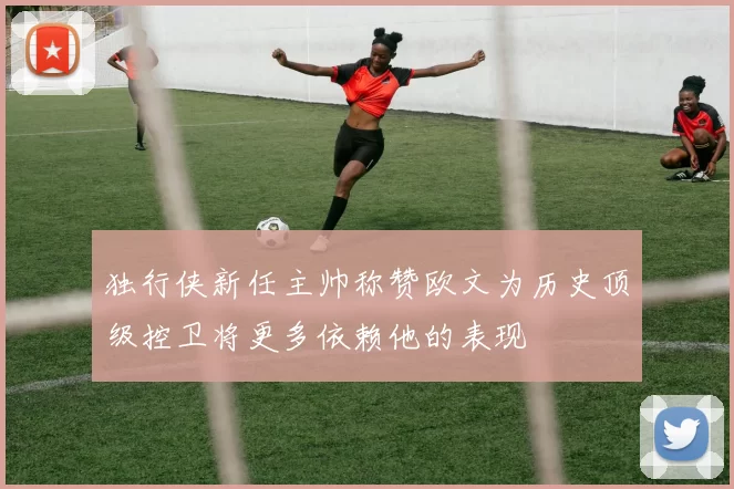 独行侠新任主帅称赞欧文为历史顶级控卫将更多依赖他的表现