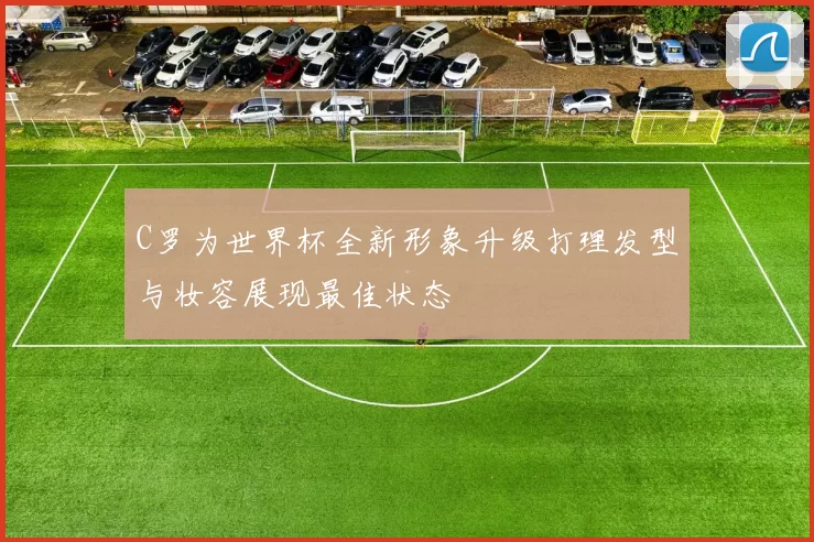 C罗为世界杯全新形象升级打理发型与妆容展现最佳状态