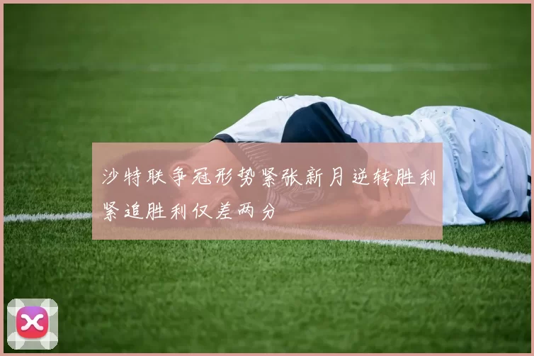 沙特联争冠形势紧张新月逆转胜利紧追胜利仅差两分