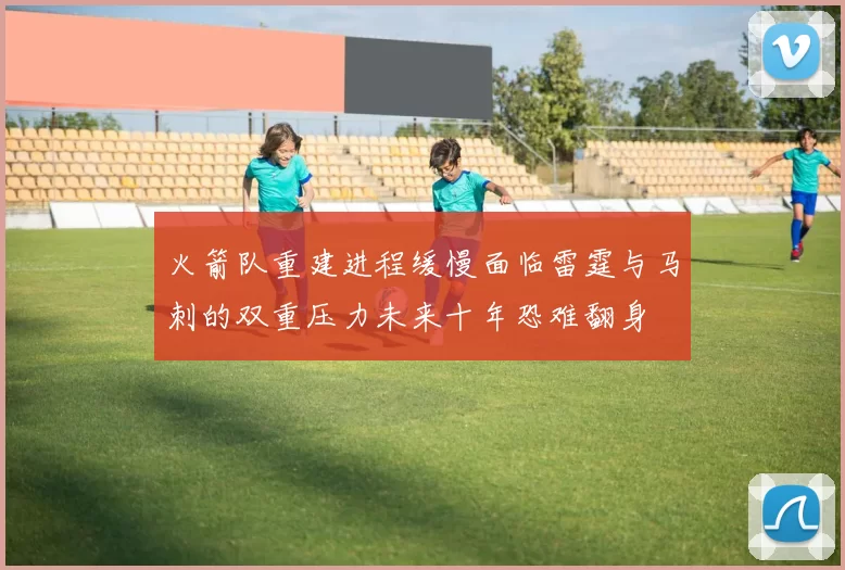 火箭队重建进程缓慢面临雷霆与马刺的双重压力未来十年恐难翻身