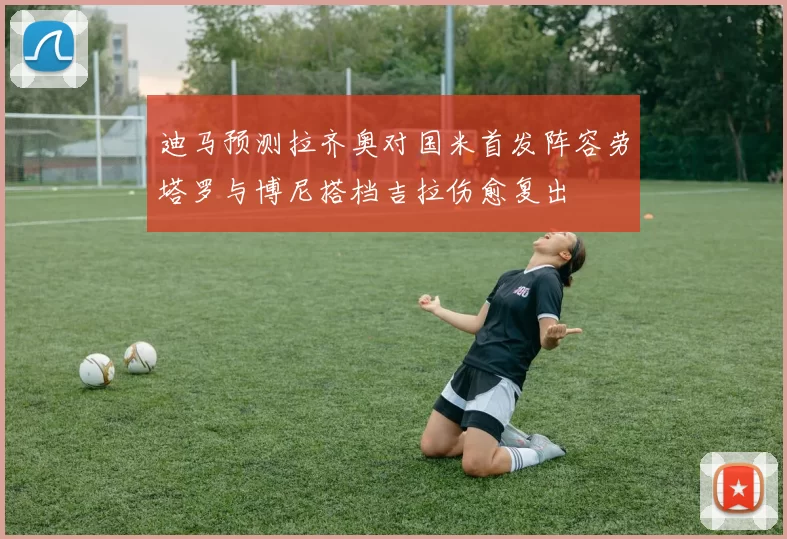 迪马预测拉齐奥对国米首发阵容劳塔罗与博尼搭档吉拉伤愈复出
