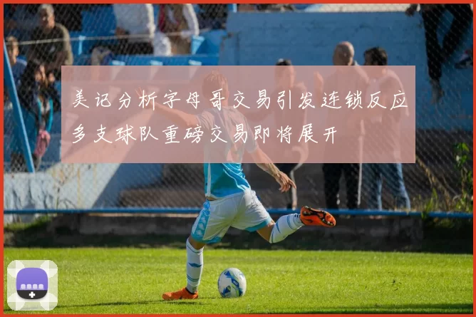 美记分析字母哥交易引发连锁反应多支球队重磅交易即将展开