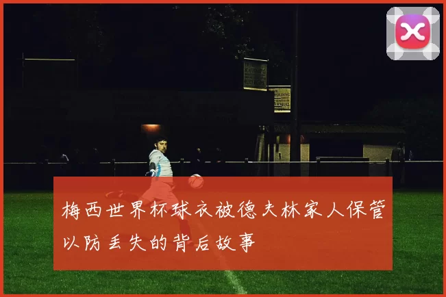 梅西世界杯球衣被德夫林家人保管以防丢失的背后故事