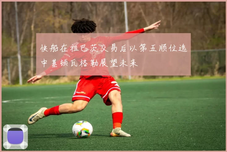 快船在祖巴茨交易后以第五顺位选中基顿瓦格勒展望未来