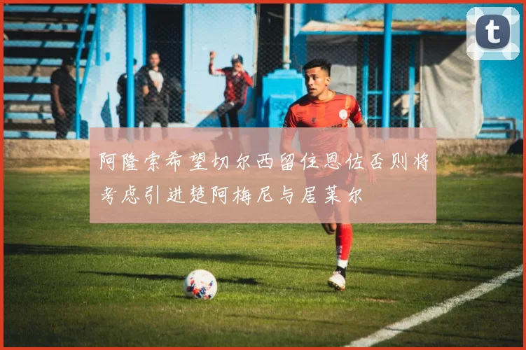 阿隆索希望切尔西留住恩佐否则将考虑引进楚阿梅尼与居莱尔