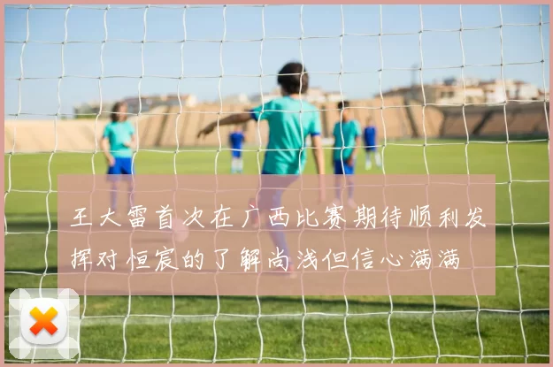 王大雷首次在广西比赛期待顺利发挥对恒宸的了解尚浅但信心满满