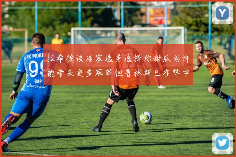 拉希德谈活塞选秀选择称甜瓜或许能带来更多冠军但普林斯已在阵中