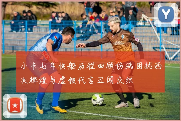 小卡七年快船历程回顾伤病困扰西决辉煌与虚假代言丑闻交织