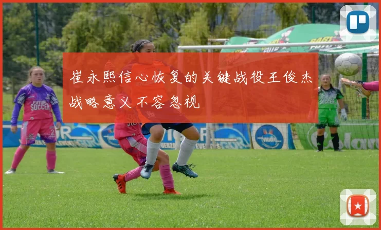 崔永熙信心恢复的关键战役王俊杰战略意义不容忽视