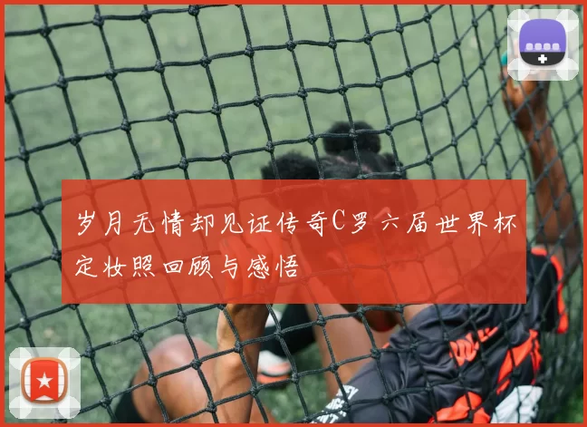 岁月无情却见证传奇C罗六届世界杯定妆照回顾与感悟
