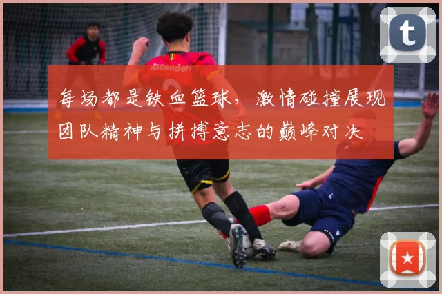 每场都是铁血篮球，激情碰撞展现团队精神与拼搏意志的巅峰对决