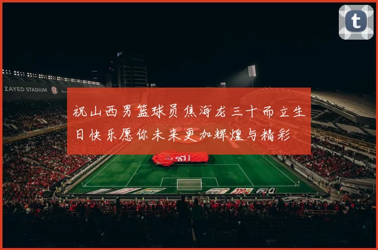 祝山西男篮球员焦海龙三十而立生日快乐愿你未来更加辉煌与精彩