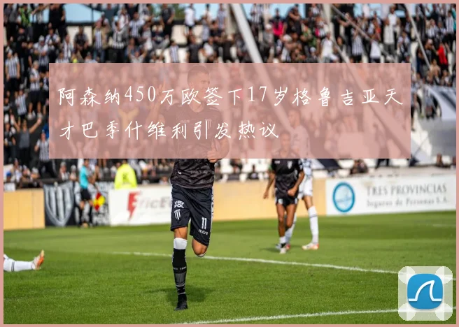 阿森纳450万欧签下17岁格鲁吉亚天才巴季什维利引发热议